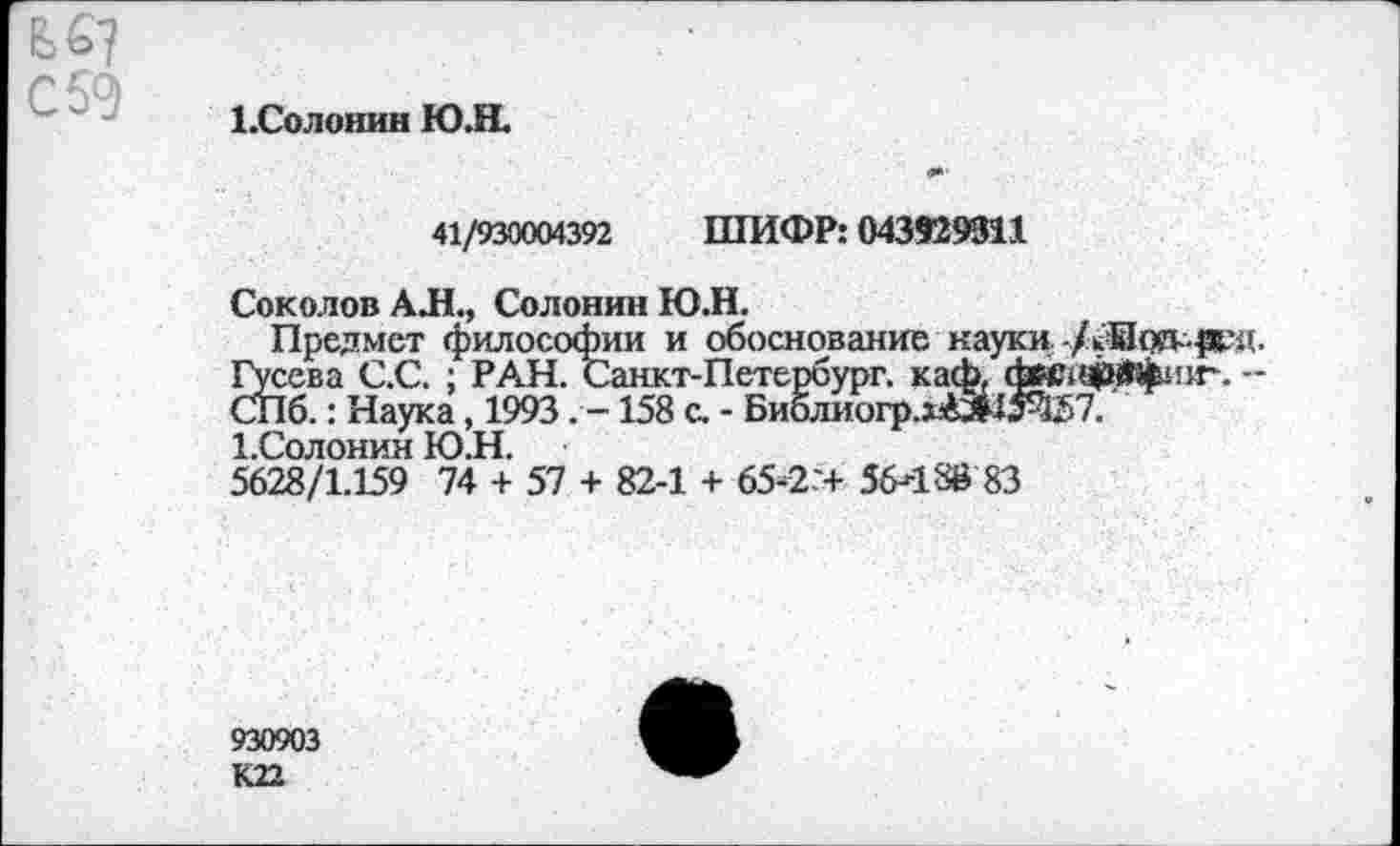 ﻿bS?
С 59
1.Солошш Ю.Н.
41/930004392 ШИФР: 043929911
Соколов АЛ., Солонин ЮЛ.
Предмет философии и обоснование науки-/^Иод- ^д.
Йсева С.С. ; РАН. Санкт-Петербург, каф, d«?iä|asWj^!ir. -
Тб.: Наука, 1993. -158 с. - Биолиогр.х4»15Ч57.
1.Солонин Ю.Н.
5628/1.159 74 + 57 + 82-1 + 65-2:+ 56489 83
930903 К22